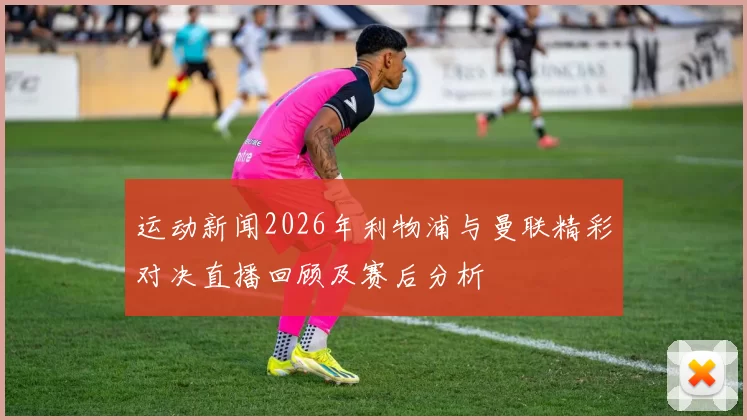 运动新闻2026年利物浦与曼联精彩对决直播回顾及赛后分析