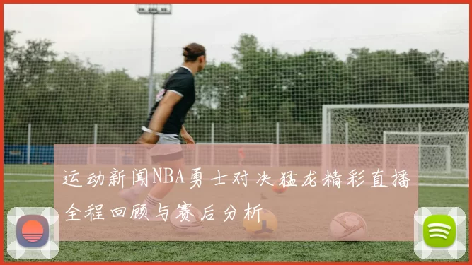 运动新闻NBA勇士对决猛龙精彩直播全程回顾与赛后分析