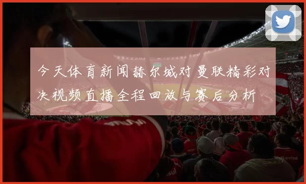 今天体育新闻赫尔城对曼联精彩对决视频直播全程回放与赛后分析