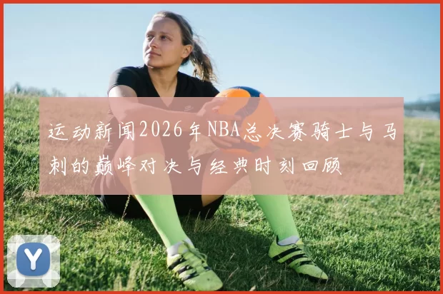 运动新闻2026年NBA总决赛骑士与马刺的巅峰对决与经典时刻回顾