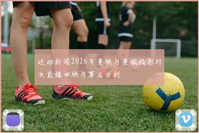 运动新闻2026年曼联与曼城精彩对决直播回顾与赛后分析