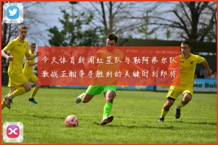 今天体育新闻红星队与勒阿弗尔队激战正酣争夺胜利的关键时刻即将来临